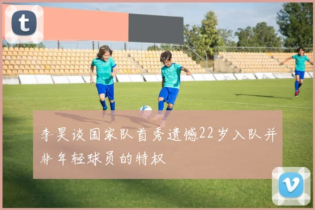 李昊谈国家队首秀遗憾22岁入队并非年轻球员的特权