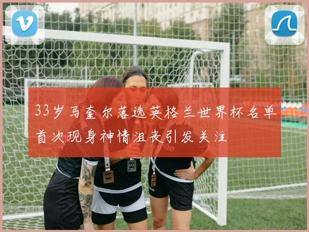 33岁马奎尔落选英格兰世界杯名单首次现身神情沮丧引发关注