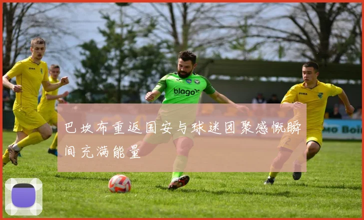 巴坎布重返国安与球迷团聚感慨瞬间充满能量