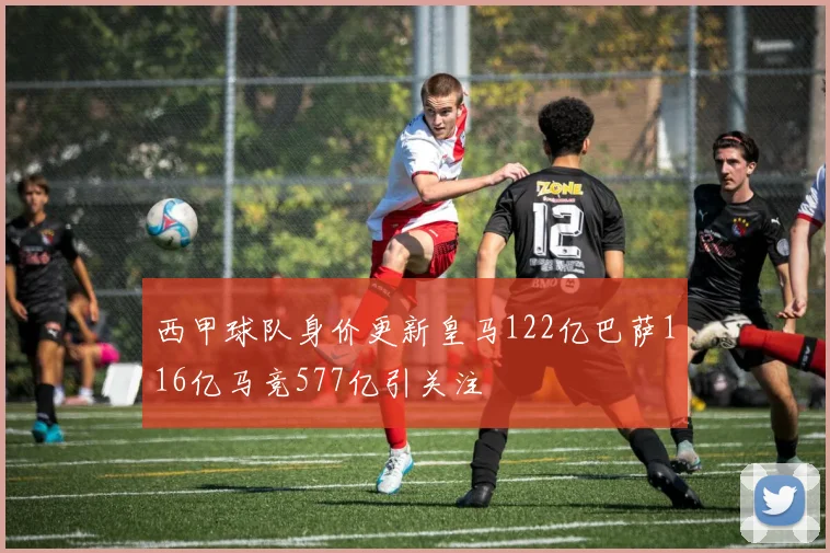 西甲球队身价更新皇马122亿巴萨116亿马竞577亿引关注
