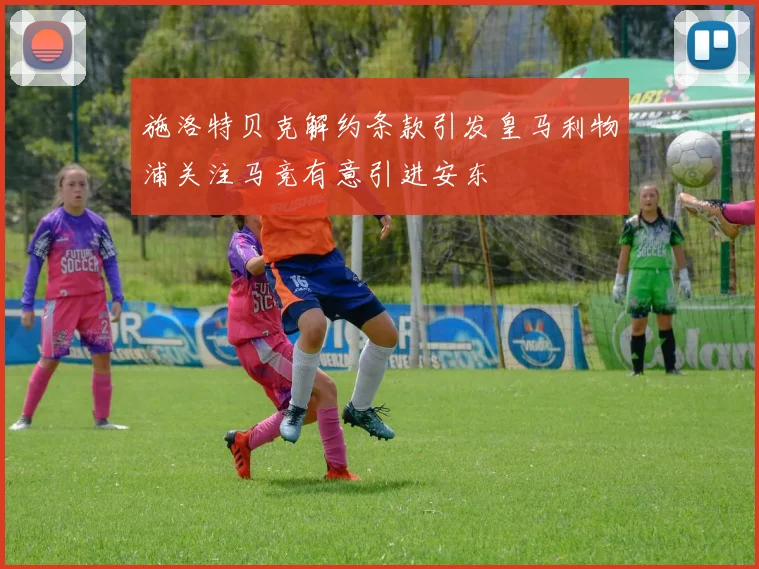 施洛特贝克解约条款引发皇马利物浦关注马竞有意引进安东