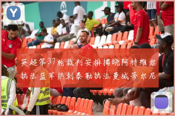 英超第37轮裁判安排揭晓阿特维尔执法蓝军热刺泰勒执法曼城蒂尔尼执法枪手