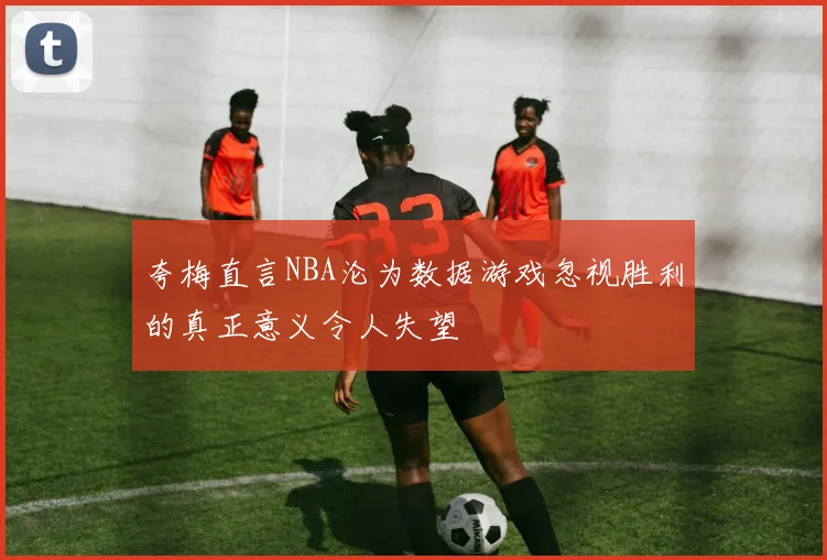 夸梅直言NBA沦为数据游戏忽视胜利的真正意义令人失望